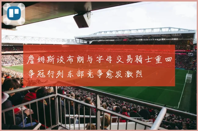 詹姆斯谈布朗与字母交易骑士重回争冠行列东部竞争愈发激烈