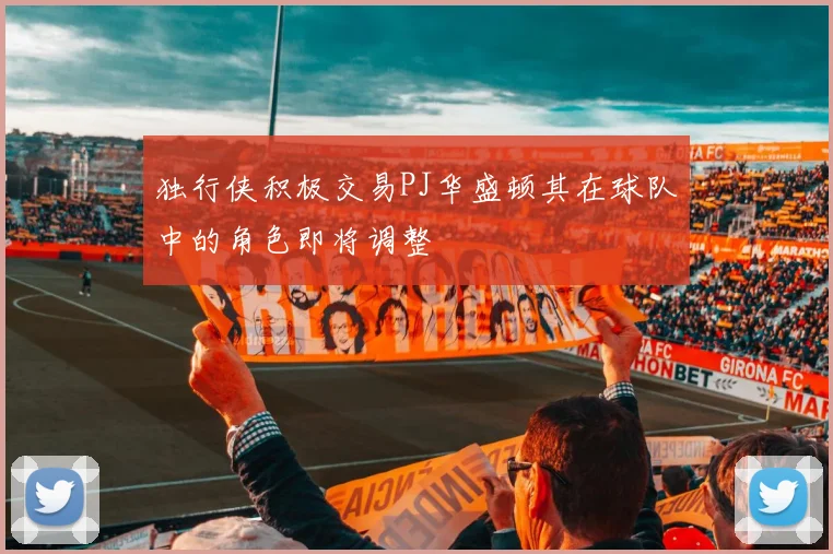 独行侠积极交易PJ华盛顿其在球队中的角色即将调整