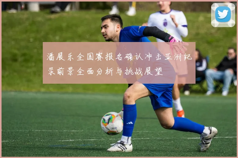 潘展乐全国赛报名确认冲击亚洲纪录前景全面分析与挑战展望