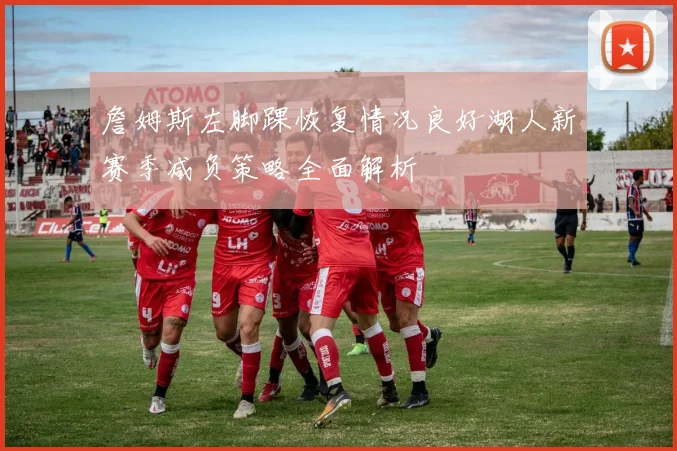 詹姆斯左脚踝恢复情况良好湖人新赛季减负策略全面解析