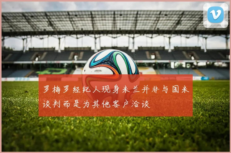 罗梅罗经纪人现身米兰并非与国米谈判而是为其他客户洽谈
