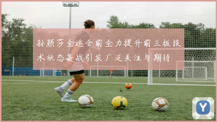 孙颖莎全运会前全力提升前三板技术状态备战引发广泛关注与期待