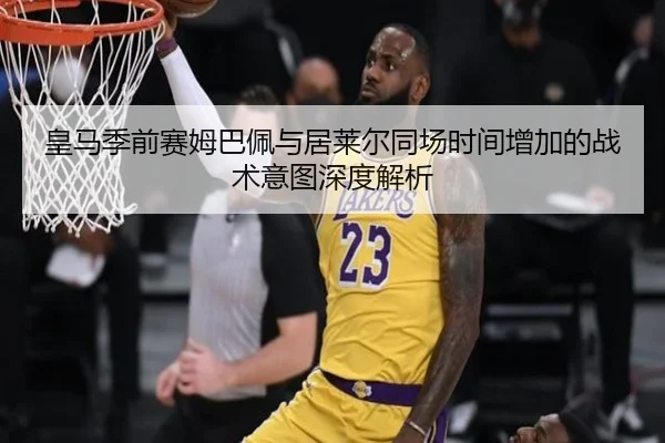 皇马季前赛姆巴佩与居莱尔同场时间增加的战术意图深度解析
