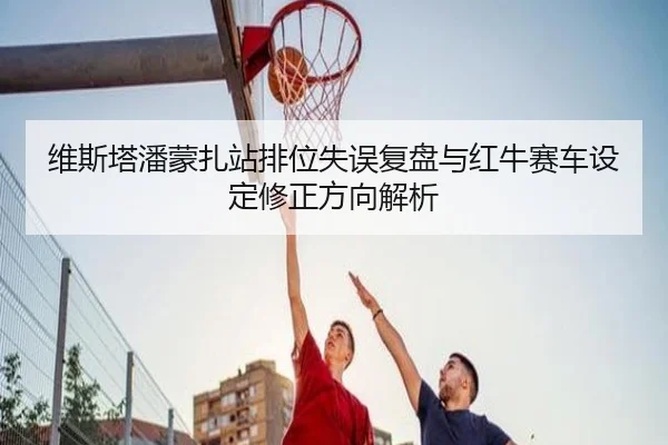 维斯塔潘蒙扎站排位失误复盘与红牛赛车设定修正方向解析