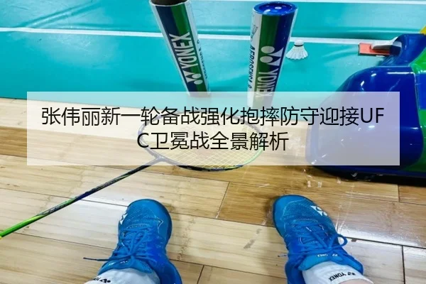 张伟丽新一轮备战强化抱摔防守迎接UFC卫冕战全景解析