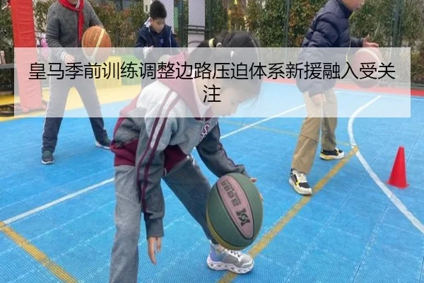 皇马季前训练调整边路压迫体系新援融入受关注