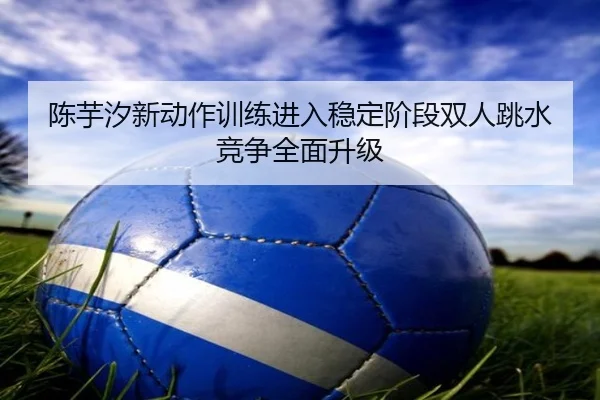 陈芋汐新动作训练进入稳定阶段双人跳水竞争全面升级
