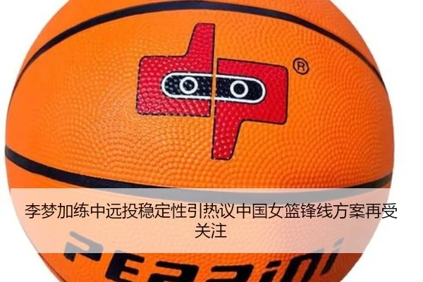李梦加练中远投稳定性引热议中国女篮锋线方案再受关注